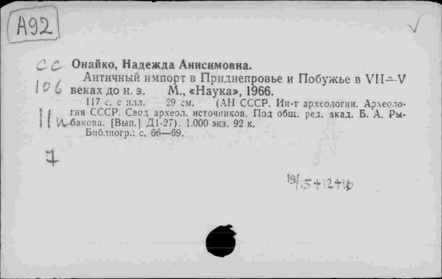 ﻿& Онайко, Надежда Анисимовна.
. Античный импорт в Приднепровье и Побужье в VII—-V и веках до н. э. М., «Наука», 1966.
117 с. с илл. 29 см. (АН СССР. Ин-т археологии. Археология СССР. Свод археол. источников. Под общ. ред. акад. Б. А. Ры-;Д-бакова. [Вып.] Д1-27). 1.000 экз. 92 к.
Биб.тиогр.: с. 66—69.